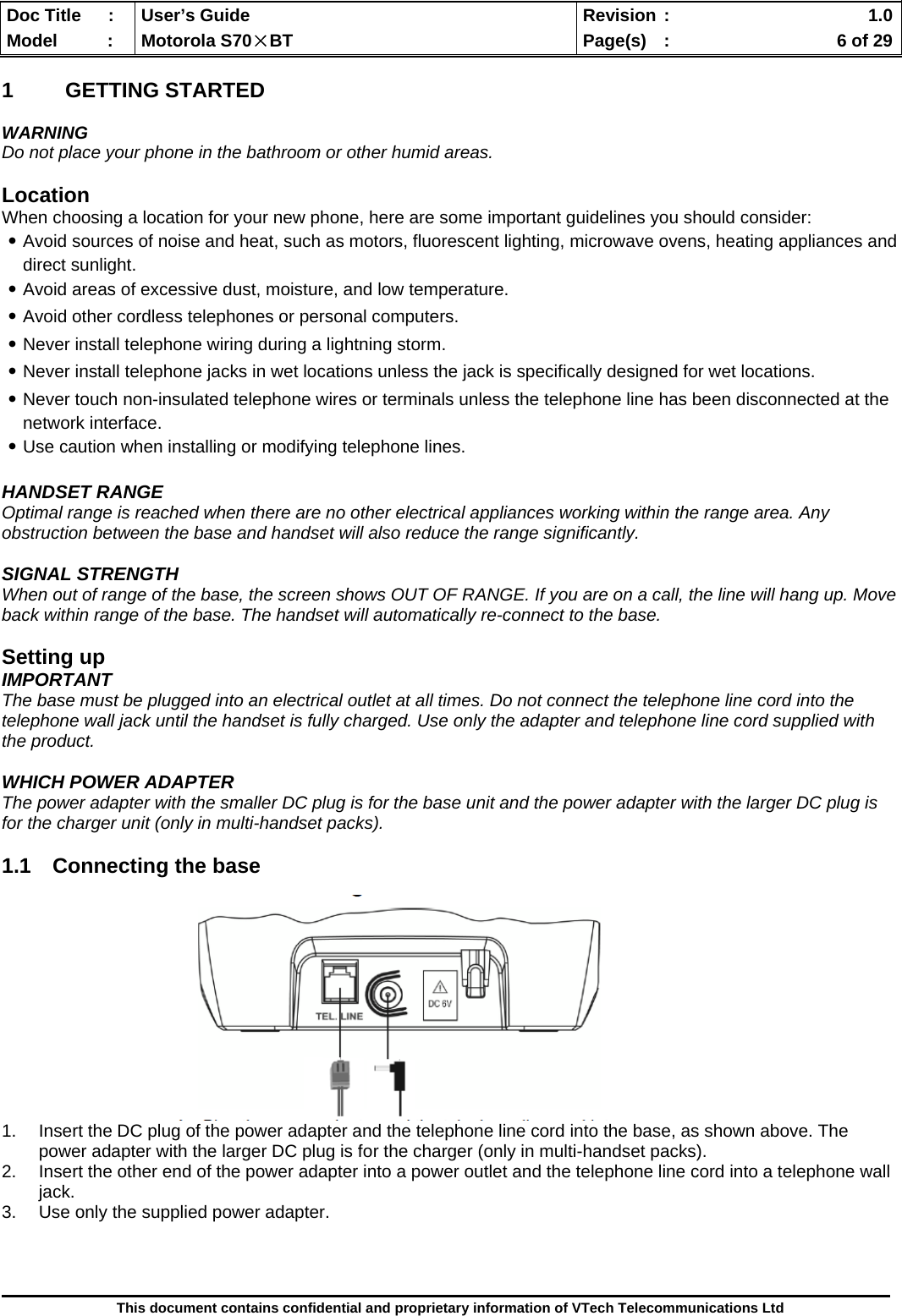  Doc Title  :  User’s Guide  Revision :    1.0Model   :  Motorola S70×BT  Page(s)  :    6 of 29  This document contains confidential and proprietary information of VTech Telecommunications Ltd  1 GETTING STARTED  WARNING Do not place your phone in the bathroom or other humid areas.  Location When choosing a location for your new phone, here are some important guidelines you should consider: ․Avoid sources of noise and heat, such as motors, fluorescent lighting, microwave ovens, heating appliances and direct sunlight. ․Avoid areas of excessive dust, moisture, and low temperature. ․Avoid other cordless telephones or personal computers. ․Never install telephone wiring during a lightning storm. ․Never install telephone jacks in wet locations unless the jack is specifically designed for wet locations. ․Never touch non-insulated telephone wires or terminals unless the telephone line has been disconnected at the network interface. ․Use caution when installing or modifying telephone lines.  HANDSET RANGE Optimal range is reached when there are no other electrical appliances working within the range area. Any obstruction between the base and handset will also reduce the range significantly.  SIGNAL STRENGTH When out of range of the base, the screen shows OUT OF RANGE. If you are on a call, the line will hang up. Move back within range of the base. The handset will automatically re-connect to the base.  Setting up IMPORTANT The base must be plugged into an electrical outlet at all times. Do not connect the telephone line cord into the telephone wall jack until the handset is fully charged. Use only the adapter and telephone line cord supplied with the product.  WHICH POWER ADAPTER The power adapter with the smaller DC plug is for the base unit and the power adapter with the larger DC plug is for the charger unit (only in multi-handset packs).  1.1  Connecting the base             1.  Insert the DC plug of the power adapter and the telephone line cord into the base, as shown above. The power adapter with the larger DC plug is for the charger (only in multi-handset packs). 2.  Insert the other end of the power adapter into a power outlet and the telephone line cord into a telephone wall jack. 3.  Use only the supplied power adapter.    