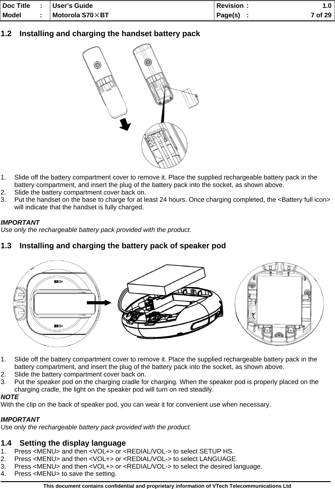  Doc Title  :  User’s Guide  Revision :    1.0Model   :  Motorola S70×BT  Page(s)  :    7 of 29  This document contains confidential and proprietary information of VTech Telecommunications Ltd  1.2 Installing and charging the handset battery pack                   1.  Slide off the battery compartment cover to remove it. Place the supplied rechargeable battery pack in the battery compartment, and insert the plug of the battery pack into the socket, as shown above. 2.  Slide the battery compartment cover back on. 3.  Put the handset on the base to charge for at least 24 hours. Once charging completed, the &lt;Battery full icon&gt; will indicate that the handset is fully charged.  IMPORTANT Use only the rechargeable battery pack provided with the product.  1.3  Installing and charging the battery pack of speaker pod              1.  Slide off the battery compartment cover to remove it. Place the supplied rechargeable battery pack in the battery compartment, and insert the plug of the battery pack into the socket, as shown above. 2.  Slide the battery compartment cover back on. 3.  Put the speaker pod on the charging cradle for charging. When the speaker pod is properly placed on the charging cradle, the light on the speaker pod will turn on red steadily. NOTE With the clip on the back of speaker pod, you can wear it for convenient use when necessary.  IMPORTANT Use only the rechargeable battery pack provided with the product.  1.4  Setting the display language 1.  Press &lt;MENU&gt; and then &lt;VOL+&gt; or &lt;REDIAL/VOL-&gt; to select SETUP HS. 2.  Press &lt;MENU&gt; and then &lt;VOL+&gt; or &lt;REDIAL/VOL-&gt; to select LANGUAGE. 3.  Press &lt;MENU&gt; and then &lt;VOL+&gt; or &lt;REDIAL/VOL-&gt; to select the desired language. 4.  Press &lt;MENU&gt; to save the setting. 