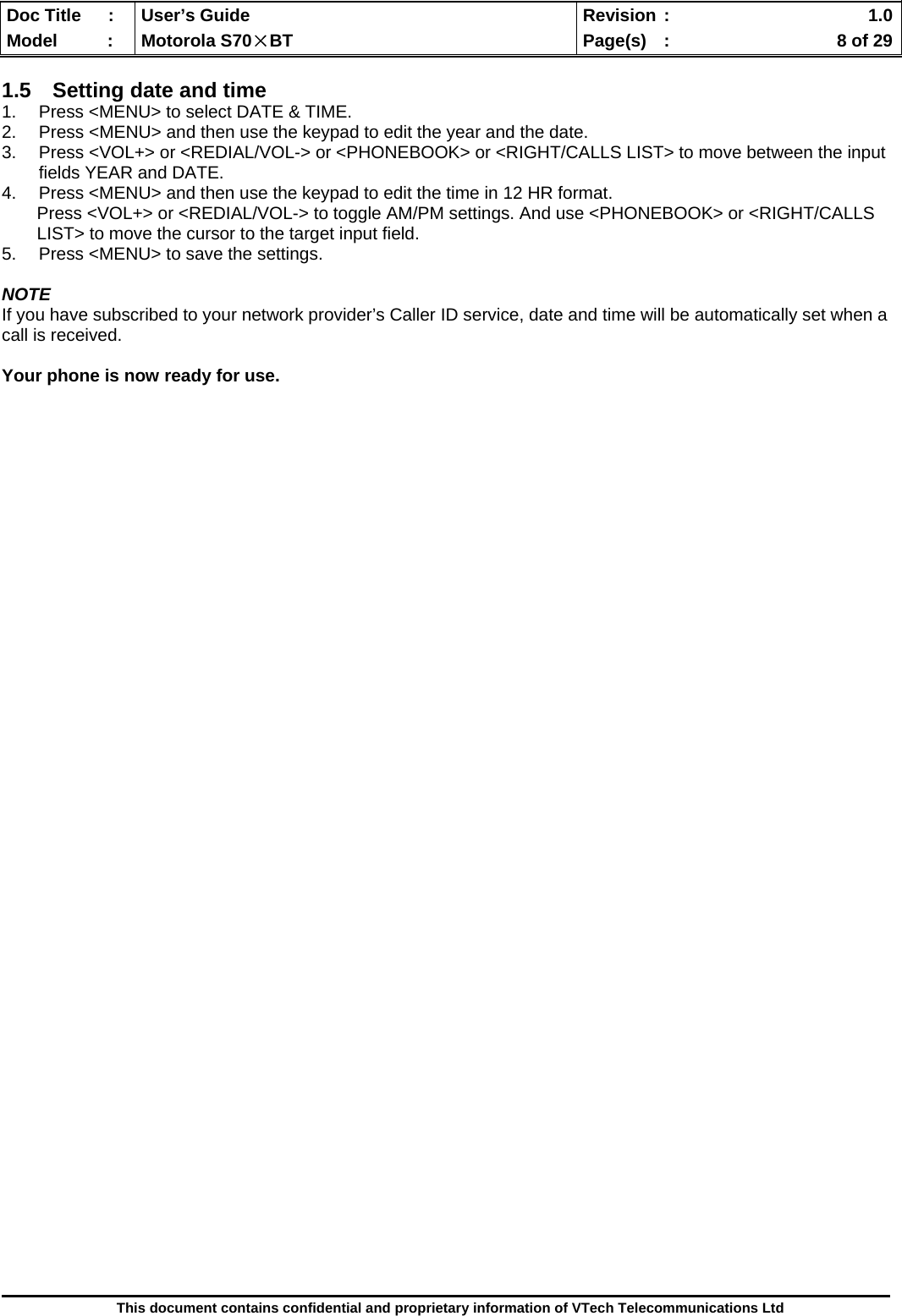  Doc Title  :  User’s Guide  Revision :    1.0Model   :  Motorola S70×BT  Page(s)  :    8 of 29  This document contains confidential and proprietary information of VTech Telecommunications Ltd  1.5  Setting date and time 1.  Press &lt;MENU&gt; to select DATE &amp; TIME.  2.  Press &lt;MENU&gt; and then use the keypad to edit the year and the date. 3.  Press &lt;VOL+&gt; or &lt;REDIAL/VOL-&gt; or &lt;PHONEBOOK&gt; or &lt;RIGHT/CALLS LIST&gt; to move between the input fields YEAR and DATE. 4.  Press &lt;MENU&gt; and then use the keypad to edit the time in 12 HR format.  Press &lt;VOL+&gt; or &lt;REDIAL/VOL-&gt; to toggle AM/PM settings. And use &lt;PHONEBOOK&gt; or &lt;RIGHT/CALLS LIST&gt; to move the cursor to the target input field. 5.  Press &lt;MENU&gt; to save the settings.  NOTE If you have subscribed to your network provider’s Caller ID service, date and time will be automatically set when a call is received.  Your phone is now ready for use.                                              