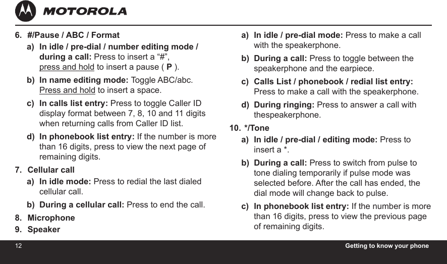 12 Getting to know your phone13#/Pause / ABC / FormatIn idle / pre-dial / number editing mode / during a call: Press to insert a “#”,  press and hold to insert a pause ( P ).In name editing mode: Toggle ABC/abc.  Press and hold to insert a space.In calls list entry: Press to toggle Caller ID display format between 7, 8, 10 and 11 digits when returning calls from Caller ID list.In phonebook list entry: If the number is more than 16 digits, press to view the next page of remaining digits.Cellular callIn idle mode: Press to redial the last dialed cellular call.During a cellular call: Press to end the call.MicrophoneSpeaker6.a)b)c)d)7.a)b)8.9.In idle / pre-dial mode: Press to make a call with the speakerphone.During a call: Press to toggle between the speakerphone and the earpiece.Calls List / phonebook / redial list entry: Press to make a call with the speakerphone.During ringing: Press to answer a call with thespeakerphone. */ToneIn idle / pre-dial / editing mode: Press to insert a *.During a call: Press to switch from pulse to tone dialing temporarily if pulse mode was selected before. After the call has ended, the dial mode will change back to pulse.In phonebook list entry: If the number is more than 16 digits, press to view the previous page of remaining digits.a)b)c)d)10.a)b)c)