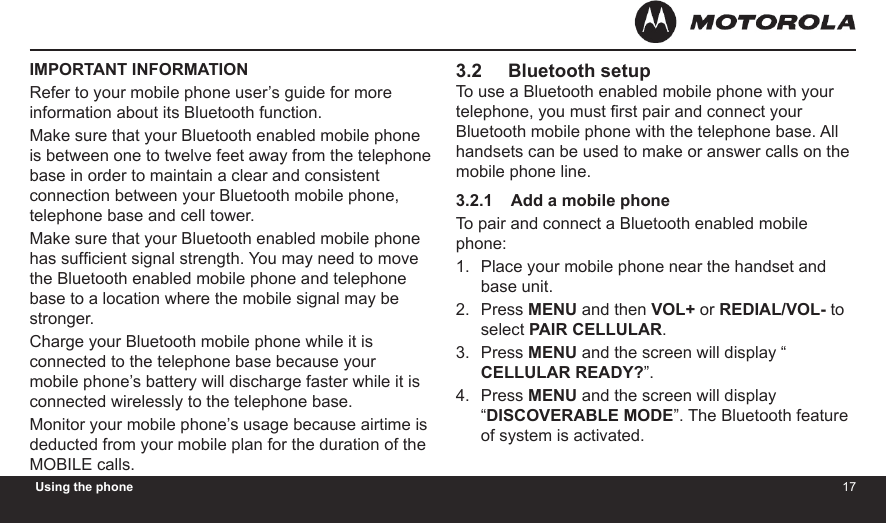 1617Using the phoneIMPORTANT INFORMATIONRefer to your mobile phone user’s guide for more information about its Bluetooth function.Make sure that your Bluetooth enabled mobile phone is between one to twelve feet away from the telephone base in order to maintain a clear and consistent connection between your Bluetooth mobile phone, telephone base and cell tower.Make sure that your Bluetooth enabled mobile phone has sufcient signal strength. You may need to move the Bluetooth enabled mobile phone and telephone base to a location where the mobile signal may be stronger.Charge your Bluetooth mobile phone while it is connected to the telephone base because your mobile phone’s battery will discharge faster while it is connected wirelessly to the telephone base.Monitor your mobile phone’s usage because airtime is deducted from your mobile plan for the duration of the MOBILE calls.3.2     Bluetooth setupTo use a Bluetooth enabled mobile phone with your telephone, you must rst pair and connect your Bluetooth mobile phone with the telephone base. All handsets can be used to make or answer calls on the mobile phone line.3.2.1    Add a mobile phoneTo pair and connect a Bluetooth enabled mobile phone:Place your mobile phone near the handset and base unit.Press MENU and then VOL+ or REDIAL/VOL- to select PAIR CELLULAR.Press MENU and the screen will display “ CELLULAR READY?”.Press MENU and the screen will display “DISCOVERABLE MODE”. The Bluetooth feature of system is activated.1.2.3.4.