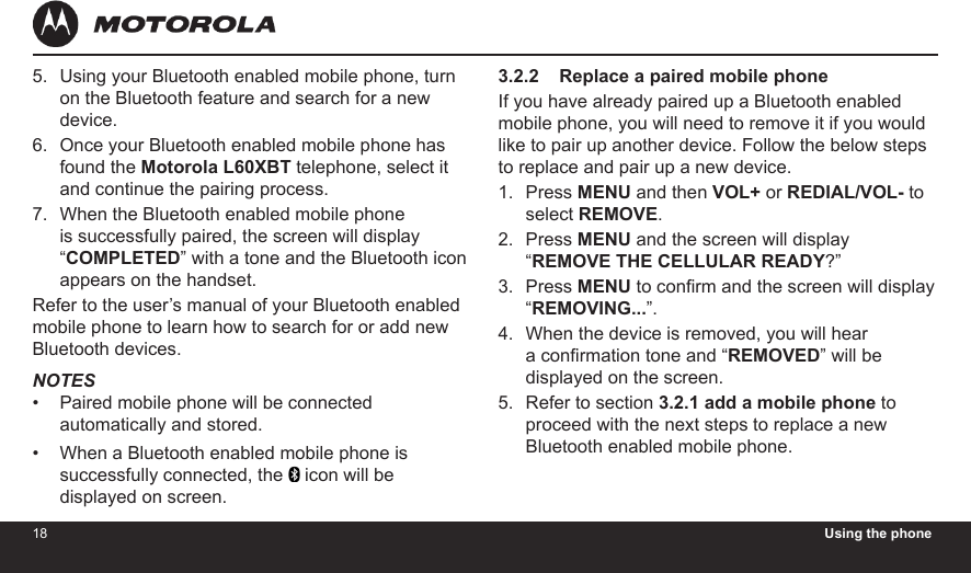 18 Using the phone19Using your Bluetooth enabled mobile phone, turn on the Bluetooth feature and search for a new device.Once your Bluetooth enabled mobile phone has found the Motorola L60XBT telephone, select it  and continue the pairing process.When the Bluetooth enabled mobile phone is successfully paired, the screen will display “COMPLETED” with a tone and the Bluetooth icon appears on the handset.Refer to the user’s manual of your Bluetooth enabled mobile phone to learn how to search for or add new Bluetooth devices.NOTESPaired mobile phone will be connected automatically and stored.When a Bluetooth enabled mobile phone is successfully connected, the   icon will be displayed on screen.5.6.7.••3.2.2    Replace a paired mobile phoneIf you have already paired up a Bluetooth enabled mobile phone, you will need to remove it if you would like to pair up another device. Follow the below steps to replace and pair up a new device.Press MENU and then VOL+ or REDIAL/VOL- to select REMOVE.Press MENU and the screen will display “REMOVE THE CELLULAR READY?” Press MENU to conrm and the screen will display “REMOVING...”.When the device is removed, you will hear a conrmation tone and “REMOVED” will be displayed on the screen.Refer to section 3.2.1 add a mobile phone to proceed with the next steps to replace a new  Bluetooth enabled mobile phone.1.2.3.4.5.