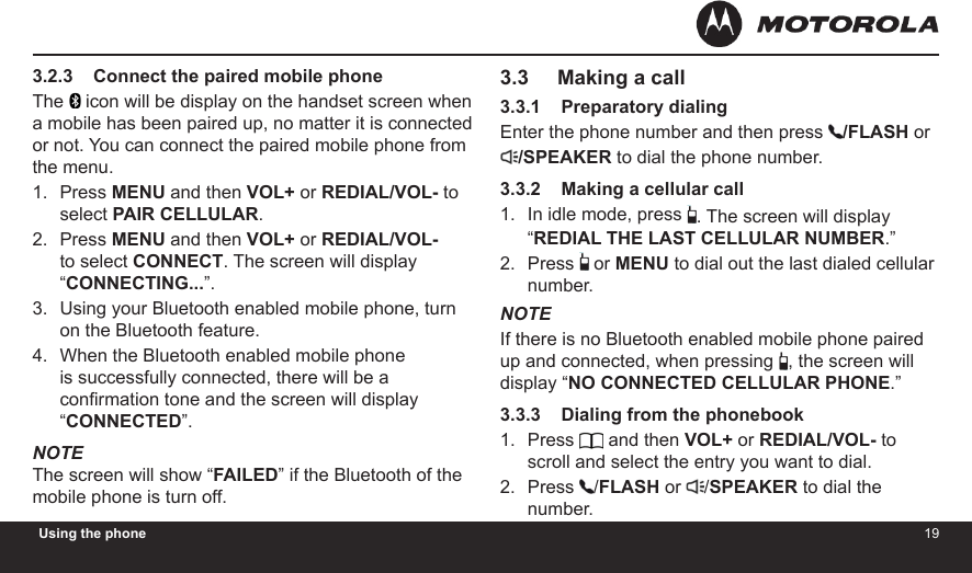 1819Using the phone3.2.3    Connect the paired mobile phoneThe   icon will be display on the handset screen when a mobile has been paired up, no matter it is connected or not. You can connect the paired mobile phone from the menu.Press MENU and then VOL+ or REDIAL/VOL- to select PAIR CELLULAR.Press MENU and then VOL+ or REDIAL/VOL- to select CONNECT. The screen will display “CONNECTING...”.Using your Bluetooth enabled mobile phone, turn on the Bluetooth feature.When the Bluetooth enabled mobile phone is successfully connected, there will be a conrmation tone and the screen will display “CONNECTED”.NOTEThe screen will show “FAILED” if the Bluetooth of the mobile phone is turn off.1.2.3.4.3.3     Making a call3.3.1    Preparatory dialingEnter the phone number and then press  /FLASH or/SPEAKER to dial the phone number.3.3.2    Making a cellular callIn idle mode, press  . The screen will display “REDIAL THE LAST CELLULAR NUMBER.”Press   or MENU to dial out the last dialed cellular number.NOTEIf there is no Bluetooth enabled mobile phone paired up and connected, when pressing , the screen will display “NO CONNECTED CELLULAR PHONE.”3.3.3    Dialing from the phonebookPress   and then VOL+ or REDIAL/VOL- to scroll and select the entry you want to dial.Press  /FLASH or  /SPEAKER to dial the number.1.2.1.2.