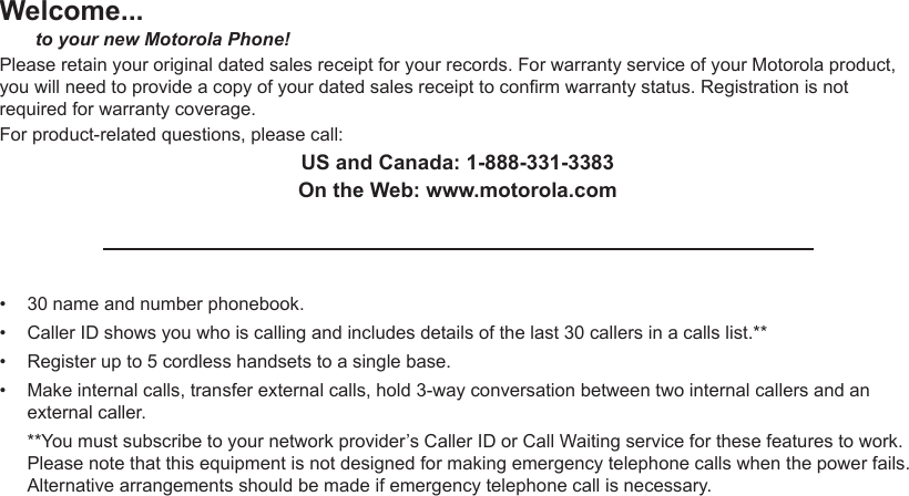 Welcome...       to your new Motorola Phone!Please retain your original dated sales receipt for your records. For warranty service of your Motorola product, you will need to provide a copy of your dated sales receipt to conrm warranty status. Registration is not required for warranty coverage.For product-related questions, please call:US and Canada: 1-888-331-3383On the Web: www.motorola.com30 name and number phonebook.Caller ID shows you who is calling and includes details of the last 30 callers in a calls list.**Register up to 5 cordless handsets to a single base.Make internal calls, transfer external calls, hold 3-way conversation between two internal callers and an external caller.**You must subscribe to your network provider’s Caller ID or Call Waiting service for these features to work. Please note that this equipment is not designed for making emergency telephone calls when the power fails. Alternative arrangements should be made if emergency telephone call is necessary.••••