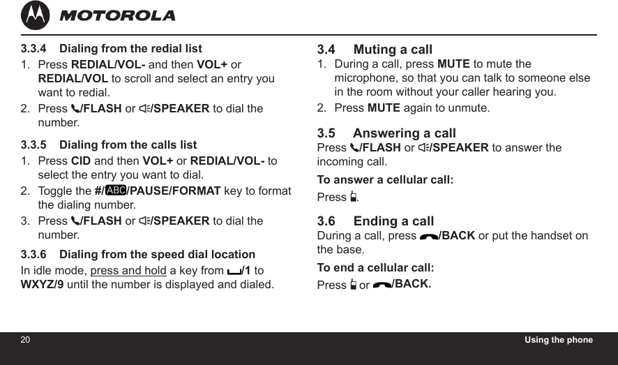 20 Using the phone213.3.4    Dialing from the redial listPress REDIAL/VOL- and then VOL+ or  REDIAL/VOL to scroll and select an entry you want to redial.Press  /FLASH or  /SPEAKER to dial the number.3.3.5    Dialing from the calls listPress CID and then VOL+ or REDIAL/VOL- to select the entry you want to dial.Toggle the #/ /PAUSE/FORMAT key to format the dialing number.Press  /FLASH or  /SPEAKER to dial the number.3.3.6    Dialing from the speed dial locationIn idle mode, press and hold a key from  /1 to WXYZ/9 until the number is displayed and dialed.1.2.1.2.3.3.4     Muting a callDuring a call, press MUTE to mute the microphone, so that you can talk to someone else in the room without your caller hearing you.Press MUTE again to unmute.3.5     Answering a callPress  /FLASH or  /SPEAKER to answer the incoming call.To answer a cellular call:Press  .3.6     Ending a callDuring a call, press  /BACK or put the handset on the base.To end a cellular call:Press   or /BACK.1.2.