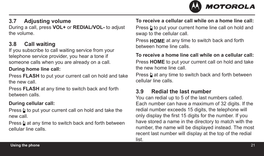 2021Using the phone3.7     Adjusting volumeDuring a call, press VOL+ or REDIAL/VOL- to adjust the volume.3.8     Call waitingIf you subscribe to call waiting service from your telephone service provider, you hear a tone if someone calls when you are already on a call.During home line call:Press FLASH to put your current call on hold and take the new call.Press FLASH at any time to switch back and forth between calls.During cellular call:Press  to put your current call on hold and take the new call.Press  at any time to switch back and forth between cellular line calls.To receive a cellular call while on a home line call:Press  to put your current home line call on hold and swap to the cellular call.Press HOME at any time to switch back and forth between home line calls. To receive a home line call while on a cellular call:Press HOME to put your current call on hold and take the new home line call.Press  at any time to switch back and forth between cellular line calls.3.9     Redial the last numberYou can redial up to 5 of the last numbers called. Each number can have a maximum of 32 digits. If the redial number exceeds 15 digits, the telephone will only display the rst 15 digits for the number. If you have stored a name in the directory to match with the number, the name will be displayed instead. The most recent last number will display at the top of the redial list.