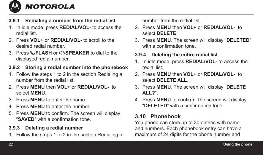 22 Using the phone233.9.1    Redialing a number from the redial listIn idle mode, press REDIAL/VOL- to access the redial list.Press VOL+ or REDIAL/VOL- to scroll to the desired redial number.Press  /FLASH or  /SPEAKER to dial to the displayed redial number.3.9.2    Storing a redial number into the phonebookFollow the steps 1 to 2 in the section Redialing a number from the redial list.Press MENU then VOL+ or REDIAL/VOL-  to select MENU.Press MENU to enter the name.Press MENU to enter the number.Press MENU to conrm. The screen will display “SAVED” with a conrmation tone.3.9.3    Deleting a redial numberFollow the steps 1 to 2 in the section Redialing a 1.2.3.1.2.3.4.5.1.number from the redial list.Press MENU then VOL+ or REDIAL/VOL-  to select DELETE.Press MENU. The screen will display “DELETED” with a conrmation tone.3.9.4    Deleting the entire redial listIn idle mode, press REDIAL/VOL- to access the redial list.Press MENU then VOL+ or REDIAL/VOL-  to select DELETE ALL.Press MENU. The screen will display “DELETE ALL?”.Press MENU to conrm. The screen will display “DELETED” with a conrmation tone.3.10   PhonebookYou phone can store up to 30 entries with name and numbers. Each phonebook entry can have a maximum of 24 digits for the phone number and 2.3.1.2.3.4.