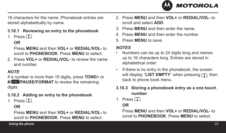 2223Using the phone16 characters for the name. Phonebook entries are stored alphabetically by name.3.10.1   Reviewing an entry to the phonebookPress  .ORPress MENU and then VOL+ or REDIAL/VOL- to scroll to PHONEBOOK. Press MENU to select.Press VOL+ or REDIAL/VOL- to review the name and number.NOTEIf a number is more than 15 digits, press TONE/* or  #/ /PAUSE/FORMAT to review the remaining digits.3.10.2   Adding an entry to the phonebookPress  .ORPress MENU and then VOL+ or REDIAL/VOL- to scroll to PHONEBOOK. Press MENU to select.1.2.1.Press MENU and then VOL+ or REDIAL/VOL- to scroll and select ADD.Press MENU and then enter the name.Press MENU and then enter the number.Press MENU to save.NOTESNumbers can be up to 24 digits long and names up to 16 characters long. Entries are stored in alphabetical order.If there is no entry in the phonebook, the screen will display “LIST EMPTY” when pressing , then back to phone book menu.3.10.3   Storing a phonebook entry as a one touch                numberPress  .ORPress MENU and then VOL+ or REDIAL/VOL- to scroll to PHONEBOOK. Press MENU to select.2.3.4.5.••1.