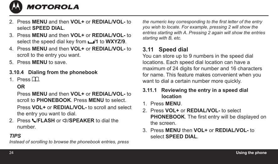 24 Using the phone25Press MENU and then VOL+ or REDIAL/VOL- to select SPEED DIAL.Press MENU and then VOL+ or REDIAL/VOL- to select the speed dial key from  /1 to WXYZ/9.Press MENU and then VOL+ or REDIAL/VOL- to scroll to the entry you want.Press MENU to save.3.10.4   Dialing from the phonebookPress  .ORPress MENU and then VOL+ or REDIAL/VOL- to scroll to PHONEBOOK. Press MENU to select.Press VOL+ or REDIAL/VOL- to scroll and select the entry you want to dial.Press  /FLASH or  /SPEAKER to dial the number.TIPSInstead of scrolling to browse the phonebook entries, press 2.3.4.5.1.2.the numeric key corresponding to the rst letter of the entry you wish to locate. For example, pressing 2 will show the entries starting with A. Pressing 2 again will show the entries starting with B, etc.3.11   Speed dialYou can store up to 9 numbers in the speed dial locations. Each speed dial location can have a maximum of 24 digits for number and 16 characters for name. This feature makes convenient when you want to dial a certain number more quickly.3.11.1   Reviewing the entry in a speed dial              locationPress MENU.Press VOL+ or REDIAL/VOL- to select PHONEBOOK. The rst entry will be displayed on the screen.Press MENU then VOL+ or REDIAL/VOL- to select SPEED DIAL.1.2.3.