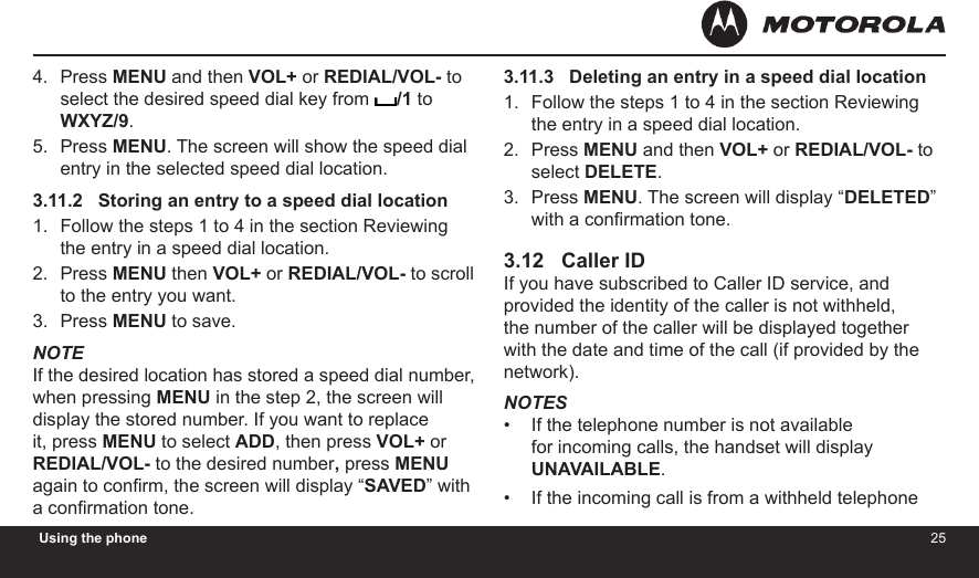 2425Using the phonePress MENU and then VOL+ or REDIAL/VOL- to select the desired speed dial key from  /1 to WXYZ/9.Press MENU. The screen will show the speed dial entry in the selected speed dial location.3.11.2   Storing an entry to a speed dial locationFollow the steps 1 to 4 in the section Reviewing the entry in a speed dial location.Press MENU then VOL+ or REDIAL/VOL- to scroll to the entry you want.Press MENU to save.NOTEIf the desired location has stored a speed dial number,  when pressing MENU in the step 2, the screen will display the stored number. If you want to replace it, press MENU to select ADD, then press VOL+ or REDIAL/VOL- to the desired number, press MENU again to conrm, the screen will display “SAVED” with a conrmation tone.4.5.1.2.3.3.11.3   Deleting an entry in a speed dial locationFollow the steps 1 to 4 in the section Reviewing the entry in a speed dial location.Press MENU and then VOL+ or REDIAL/VOL- to select DELETE.Press MENU. The screen will display “DELETED” with a conrmation tone.3.12   Caller IDIf you have subscribed to Caller ID service, and provided the identity of the caller is not withheld, the number of the caller will be displayed together with the date and time of the call (if provided by the network).NOTESIf the telephone number is not available for incoming calls, the handset will display UNAVAILABLE.If the incoming call is from a withheld telephone 1.2.3.••