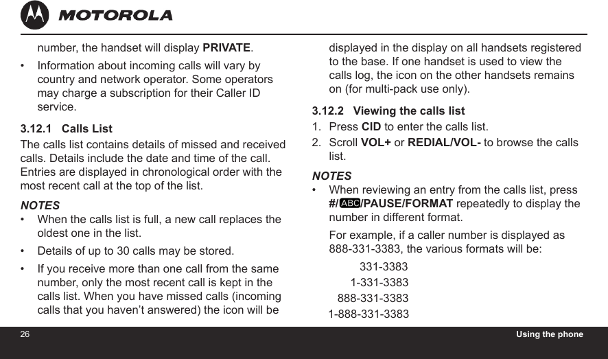 26 Using the phone27number, the handset will display PRIVATE.Information about incoming calls will vary by country and network operator. Some operators may charge a subscription for their Caller ID service.3.12.1   Calls ListThe calls list contains details of missed and received calls. Details include the date and time of the call. Entries are displayed in chronological order with the most recent call at the top of the list.NOTESWhen the calls list is full, a new call replaces the oldest one in the list.Details of up to 30 calls may be stored.If you receive more than one call from the same number, only the most recent call is kept in the calls list. When you have missed calls (incoming calls that you haven’t answered) the icon will be ••••displayed in the display on all handsets registered to the base. If one handset is used to view the calls log, the icon on the other handsets remains on (for multi-pack use only).3.12.2   Viewing the calls listPress CID to enter the calls list.Scroll VOL+ or REDIAL/VOL- to browse the calls list.NOTESWhen reviewing an entry from the calls list, press  #/ /PAUSE/FORMAT repeatedly to display the number in different format.For example, if a caller number is displayed as 888-331-3383, the various formats will be:               331-3383            1-331-3383        888-331-3383     1-888-331-33831.2.•