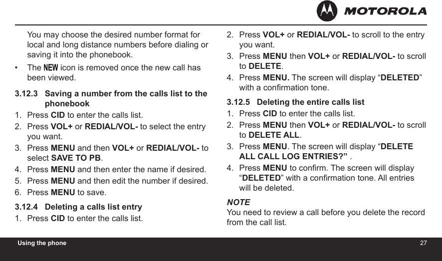 2627Using the phoneYou may choose the desired number format for local and long distance numbers before dialing or saving it into the phonebook.The   icon is removed once the new call has been viewed.3.12.3   Saving a number from the calls list to the               phonebookPress CID to enter the calls list.Press VOL+ or REDIAL/VOL- to select the entry you want.Press MENU and then VOL+ or REDIAL/VOL- to select SAVE TO PB.Press MENU and then enter the name if desired.Press MENU and then edit the number if desired.Press MENU to save.3.12.4   Deleting a calls list entryPress CID to enter the calls list.•1.2.3.4.5.6.1.Press VOL+ or REDIAL/VOL- to scroll to the entry you want.Press MENU then VOL+ or REDIAL/VOL- to scroll to DELETE.Press MENU. The screen will display “DELETED” with a conrmation tone.3.12.5   Deleting the entire calls listPress CID to enter the calls list.Press MENU then VOL+ or REDIAL/VOL- to scroll to DELETE ALL.Press MENU. The screen will display “DELETE ALL CALL LOG ENTRIES?” .Press MENU to conrm. The screen will display “DELETED” with a conrmation tone. All entries will be deleted.NOTEYou need to review a call before you delete the record from the call list.2.3.4.1.2.3.4.