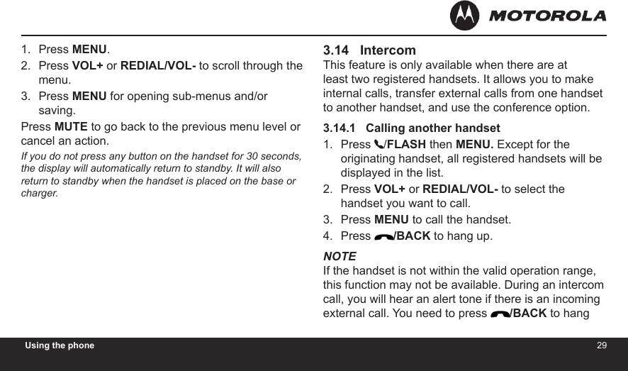 2829Using the phonePress MENU.Press VOL+ or REDIAL/VOL- to scroll through the menu.Press MENU for opening sub-menus and/or saving. Press MUTE to go back to the previous menu level or cancel an action. If you do not press any button on the handset for 30 seconds, the display will automatically return to standby. It will also return to standby when the handset is placed on the base or charger.1.2.3.3.14   IntercomThis feature is only available when there are at least two registered handsets. It allows you to make internal calls, transfer external calls from one handset to another handset, and use the conference option.3.14.1   Calling another handsetPress  /FLASH then MENU. Except for the originating handset, all registered handsets will be displayed in the list.Press VOL+ or REDIAL/VOL- to select the handset you want to call.Press MENU to call the handset.Press  /BACK to hang up.NOTEIf the handset is not within the valid operation range, this function may not be available. During an intercom call, you will hear an alert tone if there is an incoming external call. You need to press  /BACK to hang 1.2.3.4.