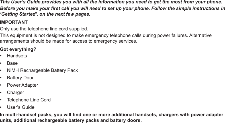 This User’s Guide provides you with all the information you need to get the most from your phone.Before you make your rst call you will need to set up your phone. Follow the simple instructions in ‘Getting Started’, on the next few pages.IMPORTANTOnly use the telephone line cord supplied.This equipment is not designed to make emergency telephone calls during power failures. Alternative arrangements should be made for access to emergency services.Got everything?HandsetsBaseNiMH Rechargeable Battery PackBattery DoorPower AdapterChargerTelephone Line CordUser’s GuideIn multi-handset packs, you will nd one or more additional handsets, chargers with power adapter units, additional rechargeable battery packs and battery doors.••••••••