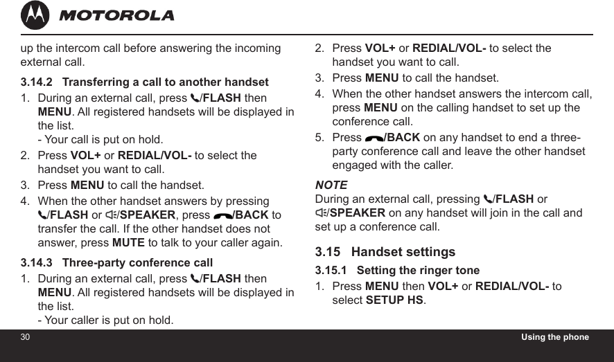 30 Using the phone31up the intercom call before answering the incoming external call.3.14.2   Transferring a call to another handsetDuring an external call, press  /FLASH then MENU. All registered handsets will be displayed in the list. - Your call is put on hold.Press VOL+ or REDIAL/VOL- to select the handset you want to call.Press MENU to call the handset.When the other handset answers by pressing  /FLASH or  /SPEAKER, press  /BACK to transfer the call. If the other handset does not answer, press MUTE to talk to your caller again.3.14.3   Three-party conference callDuring an external call, press  /FLASH then MENU. All registered handsets will be displayed in the list. - Your caller is put on hold.1.2.3.4.1.Press VOL+ or REDIAL/VOL- to select the handset you want to call.Press MENU to call the handset.When the other handset answers the intercom call, press MENU on the calling handset to set up the conference call.Press  /BACK on any handset to end a three-party conference call and leave the other handset engaged with the caller.NOTEDuring an external call, pressing  /FLASH or /SPEAKER on any handset will join in the call and set up a conference call.3.15   Handset settings3.15.1   Setting the ringer tonePress MENU then VOL+ or REDIAL/VOL- to select SETUP HS.2.3.4.5.1.