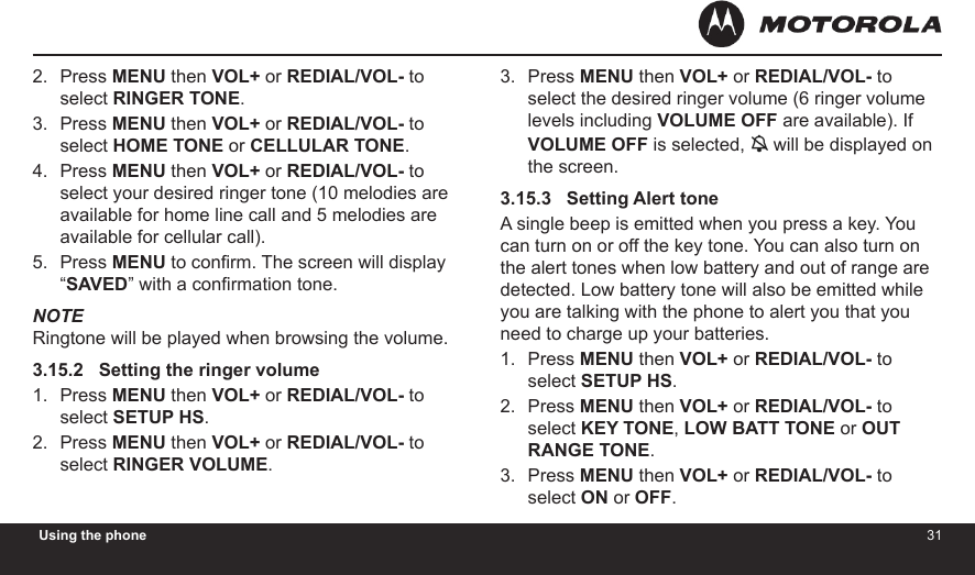 3031Using the phonePress MENU then VOL+ or REDIAL/VOL- to select RINGER TONE.Press MENU then VOL+ or REDIAL/VOL- to select HOME TONE or CELLULAR TONE.Press MENU then VOL+ or REDIAL/VOL- to select your desired ringer tone (10 melodies are available for home line call and 5 melodies are available for cellular call).Press MENU to conrm. The screen will display “SAVED” with a conrmation tone.NOTERingtone will be played when browsing the volume.3.15.2   Setting the ringer volumePress MENU then VOL+ or REDIAL/VOL- to select SETUP HS.Press MENU then VOL+ or REDIAL/VOL- to select RINGER VOLUME.2.3.4.5.1.2.Press MENU then VOL+ or REDIAL/VOL- to select the desired ringer volume (6 ringer volume levels including VOLUME OFF are available). If VOLUME OFF is selected,  will be displayed on the screen.3.15.3   Setting Alert toneA single beep is emitted when you press a key. You can turn on or off the key tone. You can also turn on the alert tones when low battery and out of range are detected. Low battery tone will also be emitted while you are talking with the phone to alert you that you need to charge up your batteries.Press MENU then VOL+ or REDIAL/VOL- to select SETUP HS.Press MENU then VOL+ or REDIAL/VOL- to select KEY TONE, LOW BATT TONE or OUT RANGE TONE.Press MENU then VOL+ or REDIAL/VOL- to select ON or OFF.3.1.2.3.