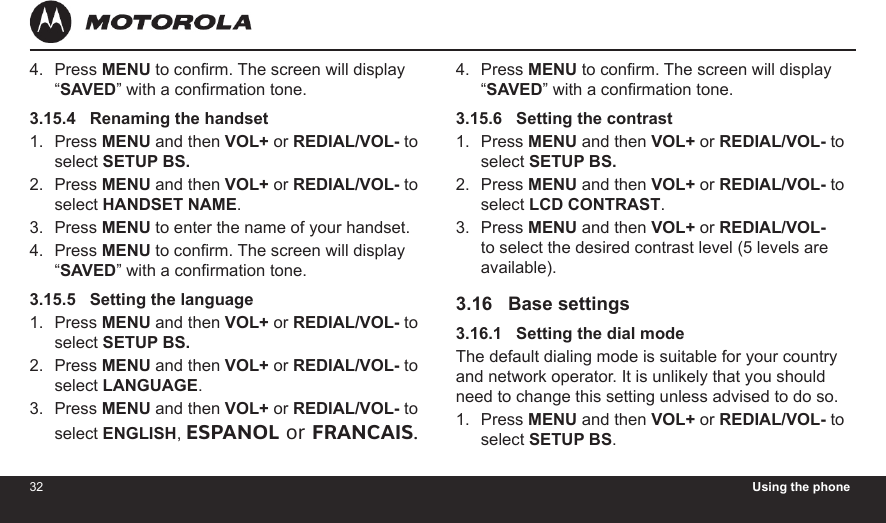 32 Using the phone33Press MENU to conrm. The screen will display “SAVED” with a conrmation tone.3.15.4   Renaming the handsetPress MENU and then VOL+ or REDIAL/VOL- to select SETUP BS.Press MENU and then VOL+ or REDIAL/VOL- to select HANDSET NAME.Press MENU to enter the name of your handset.Press MENU to conrm. The screen will display “SAVED” with a conrmation tone.3.15.5   Setting the languagePress MENU and then VOL+ or REDIAL/VOL- to select SETUP BS.Press MENU and then VOL+ or REDIAL/VOL- to select LANGUAGE.Press MENU and then VOL+ or REDIAL/VOL- to select ENGLISH, ESPANOL or FRANCAIS.4.1.2.3.4.1.2.3.Press MENU to conrm. The screen will display “SAVED” with a conrmation tone.3.15.6   Setting the contrastPress MENU and then VOL+ or REDIAL/VOL- to select SETUP BS.Press MENU and then VOL+ or REDIAL/VOL- to select LCD CONTRAST.Press MENU and then VOL+ or REDIAL/VOL- to select the desired contrast level (5 levels are available).3.16   Base settings3.16.1   Setting the dial modeThe default dialing mode is suitable for your country and network operator. It is unlikely that you should need to change this setting unless advised to do so.Press MENU and then VOL+ or REDIAL/VOL- to select SETUP BS.4.1.2.3.1.