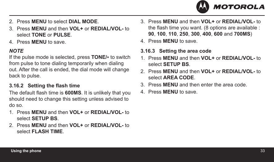 3233Using the phonePress MENU to select DIAL MODE.Press MENU and then VOL+ or REDIAL/VOL- to select TONE or PULSE.Press MENU to save.NOTEIf the pulse mode is selected, press TONE/* to switch from pulse to tone dialing temporarily when dialing out. After the call is ended, the dial mode will change back to pulse.3.16.2   Setting the ash timeThe default ash time is 600MS. It is unlikely that you should need to change this setting unless advised to do so.Press MENU and then VOL+ or REDIAL/VOL- to select SETUP BS.Press MENU and then VOL+ or REDIAL/VOL- to select FLASH TIME.2.3.4.1.2.Press MENU and then VOL+ or REDIAL/VOL- to the ash time you want. (8 options are available : 90, 100, 110, 250, 300, 400, 600 and 700MS)Press MENU to save.3.16.3   Setting the area codePress MENU and then VOL+ or REDIAL/VOL- to select SETUP BS.Press MENU and then VOL+ or REDIAL/VOL- to select AREA CODE.Press MENU and then enter the area code.Press MENU to save.3.4.1.2.3.4.