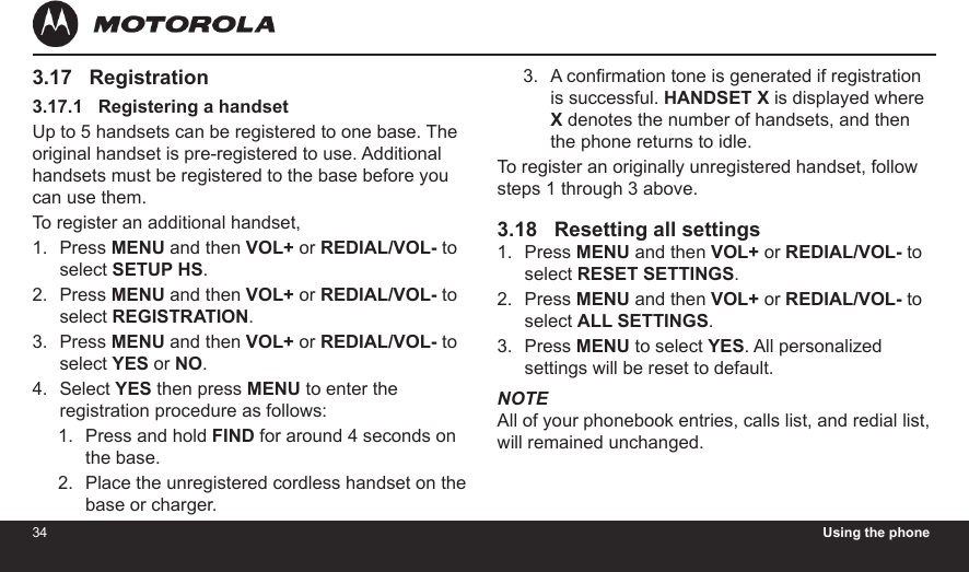 34 Using the phone353.17   Registration3.17.1   Registering a handsetUp to 5 handsets can be registered to one base. The original handset is pre-registered to use. Additional handsets must be registered to the base before you can use them.To register an additional handset,Press MENU and then VOL+ or REDIAL/VOL- to select SETUP HS.Press MENU and then VOL+ or REDIAL/VOL- to select REGISTRATION.Press MENU and then VOL+ or REDIAL/VOL- to select YES or NO.Select YES then press MENU to enter the registration procedure as follows:Press and hold FIND for around 4 seconds on the base.Place the unregistered cordless handset on the base or charger.1.2.3.4.1.2.A conrmation tone is generated if registration is successful. HANDSET X is displayed where X denotes the number of handsets, and then the phone returns to idle.To register an originally unregistered handset, follow steps 1 through 3 above.3.18   Resetting all settingsPress MENU and then VOL+ or REDIAL/VOL- to select RESET SETTINGS.Press MENU and then VOL+ or REDIAL/VOL- to select ALL SETTINGS.Press MENU to select YES. All personalized settings will be reset to default.NOTEAll of your phonebook entries, calls list, and redial list, will remained unchanged.3.1.2.3.