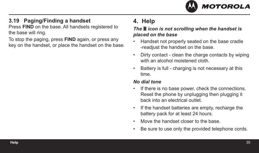 3435Help3.19   Paging/Finding a handsetPress FIND on the base. All handsets registered to the base will ring.To stop the paging, press FIND again, or press any key on the handset, or place the handset on the base.4.  HelpThe   icon is not scrolling when the handset is placed on the baseHandset not properly seated on the base cradle -readjust the handset on the base.Dirty contact - clean the charge contacts by wiping with an alcohol moistened cloth.Battery is full - charging is not necessary at this time.No dial toneIf there is no base power, check the connections. Reset the phone by unplugging then plugging it back into an electrical outlet.If the handset batteries are empty, recharge the battery pack for at least 24 hours.Move the handset closer to the base.Be sure to use only the provided telephone cords.•••••••