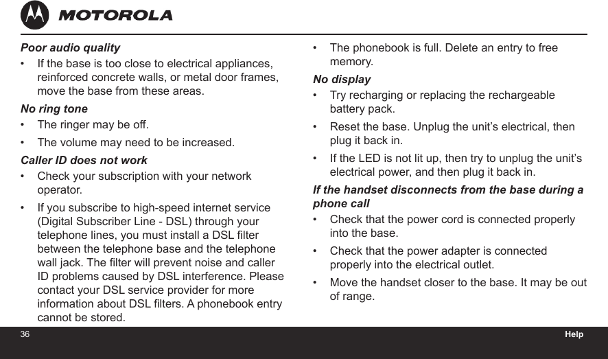 36 Help37Poor audio qualityIf the base is too close to electrical appliances, reinforced concrete walls, or metal door frames, move the base from these areas.No ring toneThe ringer may be off.The volume may need to be increased.Caller ID does not workCheck your subscription with your network operator.If you subscribe to high-speed internet service (Digital Subscriber Line - DSL) through your telephone lines, you must install a DSL lter between the telephone base and the telephone wall jack. The lter will prevent noise and caller ID problems caused by DSL interference. Please contact your DSL service provider for more information about DSL lters. A phonebook entry cannot be stored.•••••The phonebook is full. Delete an entry to free memory.No displayTry recharging or replacing the rechargeable battery pack.Reset the base. Unplug the unit’s electrical, then plug it back in.If the LED is not lit up, then try to unplug the unit’s electrical power, and then plug it back in.If the handset disconnects from the base during a  phone callCheck that the power cord is connected properly into the base.Check that the power adapter is connected properly into the electrical outlet.Move the handset closer to the base. It may be out of range.•••••••