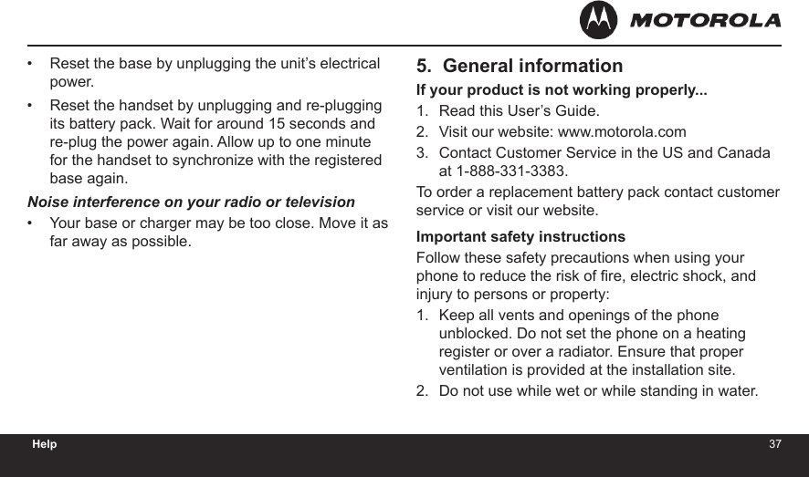 3637Help5.  General informationIf your product is not working properly...Read this User’s Guide.Visit our website: www.motorola.comContact Customer Service in the US and Canada at 1-888-331-3383.To order a replacement battery pack contact customer service or visit our website.Important safety instructionsFollow these safety precautions when using your phone to reduce the risk of re, electric shock, and injury to persons or property:Keep all vents and openings of the phone unblocked. Do not set the phone on a heating register or over a radiator. Ensure that proper ventilation is provided at the installation site.Do not use while wet or while standing in water.1.2.3.1.2.Reset the base by unplugging the unit’s electrical power.Reset the handset by unplugging and re-plugging its battery pack. Wait for around 15 seconds and re-plug the power again. Allow up to one minute for the handset to synchronize with the registered base again.Noise interference on your radio or televisionYour base or charger may be too close. Move it as far away as possible.•••