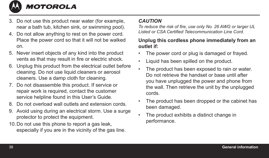 38 General information39Do not use this product near water (for example, near a bath tub, kitchen sink, or swimming pool).Do not allow anything to rest on the power cord. Place the power cord so that it will not be walked on.Never insert objects of any kind into the product vents as that may result in re or electric shock.Unplug this product from the electrical outlet before cleaning. Do not use liquid cleaners or aerosol cleaners. Use a damp cloth for cleaning.Do not disassemble this product. If service or repair work is required, contact the customer service helpline found in this User’s Guide.Do not overload wall outlets and extension cords.Avoid using during an electrical storm. Use a surge protector to protect the equipment.Do not use this phone to report a gas leak, especially if you are in the vicinity of the gas line.3.4.5.6.7.8.9.10.CAUTIONTo reduce the risk of re, use only No. 26 AWG or larger UL Listed or CSA Certied Telecommunication Line Cord.Unplug this cordless phone immediately from an outlet if:The power cord or plug is damaged or frayed.Liquid has been spilled on the product.The product has been exposed to rain or water. Do not retrieve the handset or base until after you have unplugged the power and phone from the wall. Then retrieve the unit by the unplugged cords.The product has been dropped or the cabinet has been damaged.The product exhibits a distinct change in performance.•••••