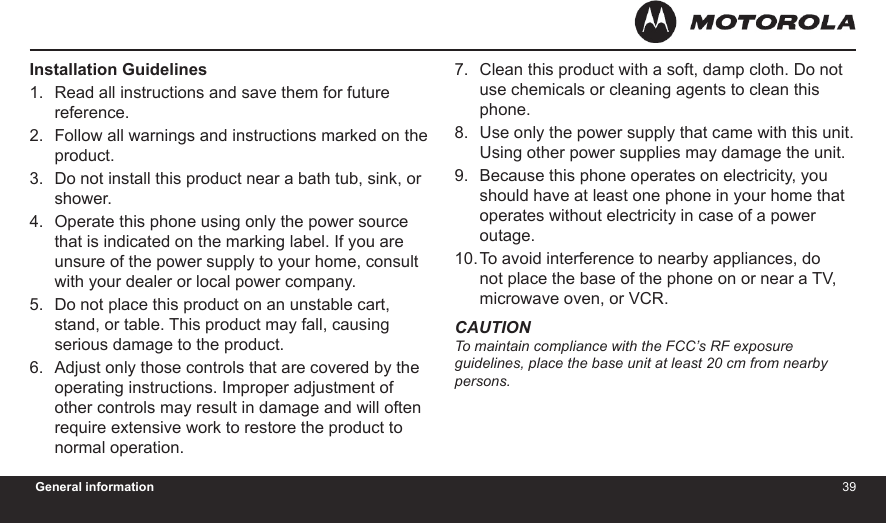 3839General informationInstallation GuidelinesRead all instructions and save them for future reference.Follow all warnings and instructions marked on the product.Do not install this product near a bath tub, sink, or shower.Operate this phone using only the power source that is indicated on the marking label. If you are unsure of the power supply to your home, consult with your dealer or local power company.Do not place this product on an unstable cart, stand, or table. This product may fall, causing serious damage to the product.Adjust only those controls that are covered by the operating instructions. Improper adjustment of other controls may result in damage and will often require extensive work to restore the product to normal operation.1.2.3.4.5.6.Clean this product with a soft, damp cloth. Do not use chemicals or cleaning agents to clean this phone.Use only the power supply that came with this unit. Using other power supplies may damage the unit.Because this phone operates on electricity, you should have at least one phone in your home that operates without electricity in case of a power outage.To avoid interference to nearby appliances, do not place the base of the phone on or near a TV, microwave oven, or VCR.CAUTIONTo maintain compliance with the FCC’s RF exposure  guidelines, place the base unit at least 20 cm from nearby persons.7.8.9.10.