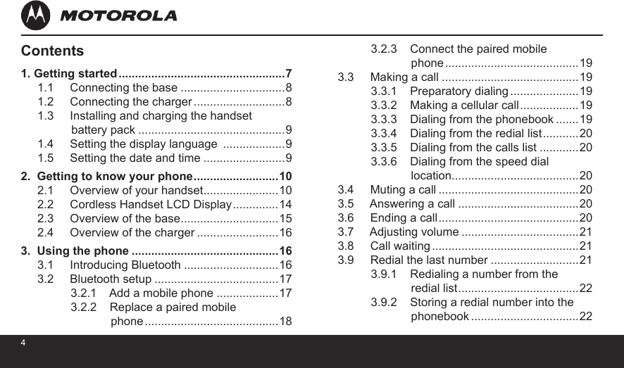 45Contents1. Getting started ...................................................71.1     Connecting the base ................................81.2     Connecting the charger ............................81.3     Installing and charging the handset                 battery pack .............................................91.4     Setting the display language  ...................91.5     Setting the date and time .........................92.  Getting to know your phone ..........................102.1     Overview of your handset .......................102.2     Cordless Handset LCD Display ..............142.3     Overview of the base ..............................152.4     Overview of the charger .........................163.  Using the phone .............................................163.1     Introducing Bluetooth .............................163.2     Bluetooth setup ......................................173.2.1    Add a mobile phone ...................173.2.2    Replace a paired mobile              phone .........................................183.2.3    Connect the paired mobile              phone .........................................193.3     Making a call ..........................................193.3.1    Preparatory dialing .....................193.3.2    Making a cellular call ..................193.3.3    Dialing from the phonebook .......193.3.4    Dialing from the redial list ...........203.3.5    Dialing from the calls list ............203.3.6    Dialing from the speed dial              location.......................................203.4     Muting a call ...........................................203.5     Answering a call .....................................203.6     Ending a call ...........................................203.7     Adjusting volume ....................................213.8     Call waiting .............................................213.9     Redial the last number ...........................213.9.1    Redialing a number from the              redial list .....................................223.9.2    Storing a redial number into the              phonebook .................................22