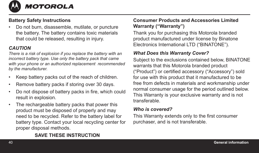 40 General information41Consumer Products and Accessories Limited Warranty (“Warranty”)Thank you for purchasing this Motorola branded product manufactured under license by Binatone Electronics International LTD (“BINATONE”).What Does this Warranty Cover? Subject to the exclusions contained below, BINATONE warrants that this Motorola branded product (“Product”) or certied accessory (“Accessory”) sold for use with this product that it manufactured to be free from defects in materials and workmanship under normal consumer usage for the period outlined below. This Warranty is your exclusive warranty and is not transferable.Who is covered?This Warranty extends only to the rst consumer purchaser, and is not transferable.Battery Safety InstructionsDo not burn, disassemble, mutilate, or puncture the battery. The battery contains toxic materials that could be released, resulting in injury.CAUTIONThere is a risk of explosion if you replace the battery with an  incorrect battery type. Use only the battery pack that came  with your phone or an authorized replacement  recommended by the manufacturer.Keep battery packs out of the reach of children.Remove battery packs if storing over 30 days.Do not dispose of battery packs in re, which could result in explosion.The rechargeable battery packs that power this product must be disposed of properly and may need to be recycled. Refer to the battery label for battery type. Contact your local recycling center for proper disposal methods. SAVE THESE INSTRUCTION•••••