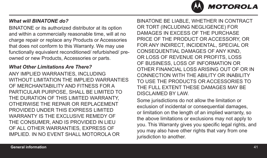 4041General informationWhat will BINATONE do?BINATONE or its authorized distributor at its option and within a commercially reasonable time, will at no charge repair or replace any Products or Accessories that does not conform to this Warranty. We may use functionally equivalent reconditioned/ refurbished/ pre-owned or new Products, Accessories or parts.What Other Limitations Are There?ANY IMPLIED WARRANTIES, INCLUDING WITHOUT LIMITATION THE IMPLIED WARRANTIES OF MERCHANTABILITY AND FITNESS FOR A PARTICULAR PURPOSE, SHALL BE LIMITED TO THE DURATION OF THIS LIMITED WARRANTY, OTHERWISE THE REPAIR OR REPLACEMENT PROVIDED UNDER THIS EXPRESS LIMITED WARRANTY IS THE EXCLUSIVE REMEDY OF THE CONSUMER, AND IS PROVIDED IN LIEU OF ALL OTHER WARRANTIES, EXPRESS OF IMPLIED. IN NO EVENT SHALL MOTOROLA OR BINATONE BE LIABLE, WHETHER IN CONTRACT OR TORT (INCLUDING NEGLIGENCE) FOR DAMAGES IN EXCESS OF THE PURCHASE PRICE OF THE PRODUCT OR ACCESSORY, OR FOR ANY INDIRECT, INCIDENTAL, SPECIAL OR CONSEQUENTIAL DAMAGES OF ANY KIND, OR LOSS OF REVENUE OR PROFITS, LOSS OF BUSINESS, LOSS OF INFORMATION OR OTHER FINANCIAL LOSS ARISING OUT OF OR IN CONNECTION WITH THE ABILITY OR INABILITY TO USE THE PRODUCTS OR ACCESSORIES TO THE FULL EXTENT THESE DAMAGES MAY BE DISCLAIMED BY LAW.Some jurisdictions do not allow the limitation or exclusion of incidental or consequential damages, or limitation on the length of an implied warranty, so the above limitations or exclusions may not apply to you. This Warranty gives you specic legal rights, and you may also have other rights that vary from one jurisdiction to another.