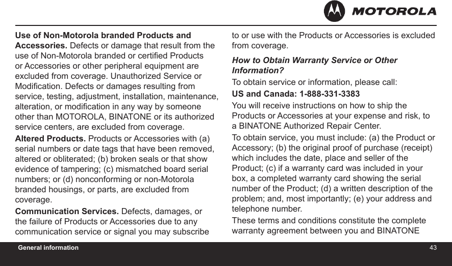 4243General informationUse of Non-Motorola branded Products and Accessories. Defects or damage that result from the use of Non-Motorola branded or certied Products or Accessories or other peripheral equipment are excluded from coverage. Unauthorized Service or Modication. Defects or damages resulting from service, testing, adjustment, installation, maintenance, alteration, or modication in any way by someone other than MOTOROLA, BINATONE or its authorized service centers, are excluded from coverage.Altered Products. Products or Accessories with (a) serial numbers or date tags that have been removed, altered or obliterated; (b) broken seals or that show evidence of tampering; (c) mismatched board serial numbers; or (d) nonconforming or non-Motorola branded housings, or parts, are excluded from coverage.Communication Services. Defects, damages, or the failure of Products or Accessories due to any communication service or signal you may subscribe to or use with the Products or Accessories is excluded from coverage.How to Obtain Warranty Service or Other  Information?To obtain service or information, please call:US and Canada: 1-888-331-3383You will receive instructions on how to ship the Products or Accessories at your expense and risk, to a BINATONE Authorized Repair Center.  To obtain service, you must include: (a) the Product or Accessory; (b) the original proof of purchase (receipt) which includes the date, place and seller of the Product; (c) if a warranty card was included in your box, a completed warranty card showing the serial number of the Product; (d) a written description of the problem; and, most importantly; (e) your address and telephone number.These terms and conditions constitute the complete warranty agreement between you and BINATONE 