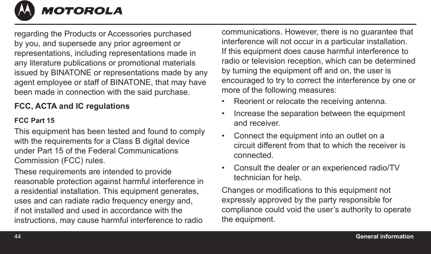 44 General information45regarding the Products or Accessories purchased by you, and supersede any prior agreement or representations, including representations made in any literature publications or promotional materials issued by BINATONE or representations made by any agent employee or staff of BINATONE, that may have been made in connection with the said purchase.FCC, ACTA and IC regulations FCC Part 15This equipment has been tested and found to comply with the requirements for a Class B digital device under Part 15 of the Federal Communications Commission (FCC) rules.These requirements are intended to provide reasonable protection against harmful interference in a residential installation. This equipment generates, uses and can radiate radio frequency energy and, if not installed and used in accordance with the instructions, may cause harmful interference to radio communications. However, there is no guarantee that interference will not occur in a particular installation. If this equipment does cause harmful interference to radio or television reception, which can be determined by turning the equipment off and on, the user is encouraged to try to correct the interference by one or more of the following measures:Reorient or relocate the receiving antenna.Increase the separation between the equipment and receiver.Connect the equipment into an outlet on a circuit different from that to which the receiver is connected.Consult the dealer or an experienced radio/TV technician for help.Changes or modications to this equipment not expressly approved by the party responsible for compliance could void the user’s authority to operate the equipment.••••