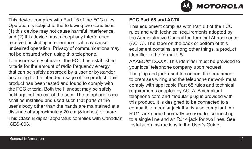 4445General informationThis device complies with Part 15 of the FCC rules. Operation is subject to the following two conditions: (1) this device may not cause harmful interference, and (2) this device must accept any interference received, including interference that may cause undesired operation. Privacy of communications may not be ensured when using this telephone.To ensure safety of users, the FCC has established criteria for the amount of radio frequency energy that can be safely absorbed by a user or bystander according to the intended usage of the product. This product has been tested and found to comply with the FCC criteria. Both the Handset may be safely held against the ear of the user. The telephone base shall be installed and used such that parts of the user’s body other than the hands are maintained at a distance of approximately 20 cm (8 inches) or more.This Class B digital apparatus complies with Canadian ICES-003.FCC Part 68 and ACTAThis equipment complies with Part 68 of the FCC rules and with technical requirements adopted by the Administrative Council for Terminal Attachments (ACTA). The label on the back or bottom of this equipment contains, among other things, a product identier in the format US:AAAEQ##TXXXX. This identier must be provided to your local telephone company upon request.The plug and jack used to connect this equipment to premises wiring and the telephone network must comply with applicable Part 68 rules and technical requirements adopted by ACTA. A compliant telephone cord and modular plug is provided with this product. It is designed to be connected to a compatible modular jack that is also compliant. An RJ11 jack should normally be used for connecting to a single line and an RJ14 jack for two lines. See Installation Instructions in the User’s Guide.