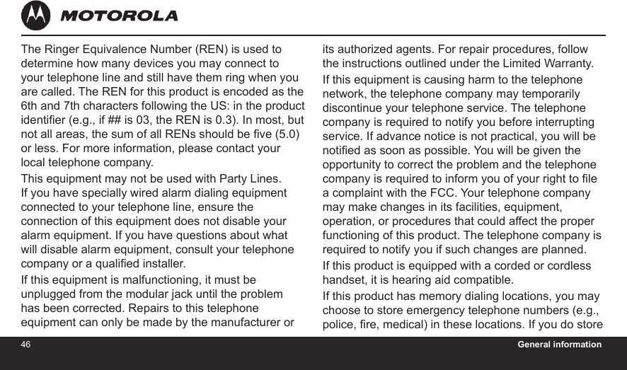 46 General information47The Ringer Equivalence Number (REN) is used to determine how many devices you may connect to your telephone line and still have them ring when you are called. The REN for this product is encoded as the 6th and 7th characters following the US: in the product identier (e.g., if ## is 03, the REN is 0.3). In most, but not all areas, the sum of all RENs should be ve (5.0) or less. For more information, please contact your local telephone company.This equipment may not be used with Party Lines. If you have specially wired alarm dialing equipment connected to your telephone line, ensure the connection of this equipment does not disable your alarm equipment. If you have questions about what will disable alarm equipment, consult your telephone company or a qualied installer.If this equipment is malfunctioning, it must be unplugged from the modular jack until the problem has been corrected. Repairs to this telephone equipment can only be made by the manufacturer or its authorized agents. For repair procedures, follow the instructions outlined under the Limited Warranty.If this equipment is causing harm to the telephone network, the telephone company may temporarily discontinue your telephone service. The telephone company is required to notify you before interrupting service. If advance notice is not practical, you will be notied as soon as possible. You will be given the opportunity to correct the problem and the telephone company is required to inform you of your right to le a complaint with the FCC. Your telephone company may make changes in its facilities, equipment, operation, or procedures that could affect the proper functioning of this product. The telephone company is required to notify you if such changes are planned.If this product is equipped with a corded or cordless handset, it is hearing aid compatible.If this product has memory dialing locations, you may choose to store emergency telephone numbers (e.g., police, re, medical) in these locations. If you do store 