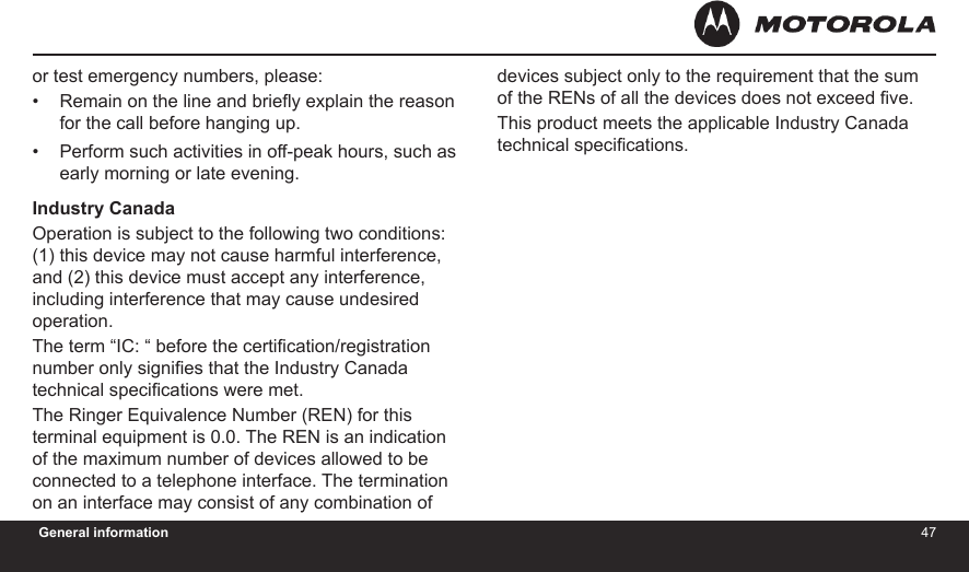 4647General informationor test emergency numbers, please:Remain on the line and briey explain the reason for the call before hanging up.Perform such activities in off-peak hours, such as early morning or late evening.Industry CanadaOperation is subject to the following two conditions: (1) this device may not cause harmful interference, and (2) this device must accept any interference, including interference that may cause undesired operation.The term “IC: “ before the certication/registration number only signies that the Industry Canada technical specications were met.The Ringer Equivalence Number (REN) for this terminal equipment is 0.0. The REN is an indication of the maximum number of devices allowed to be connected to a telephone interface. The termination on an interface may consist of any combination of ••devices subject only to the requirement that the sum of the RENs of all the devices does not exceed ve.This product meets the applicable Industry Canada technical specications.