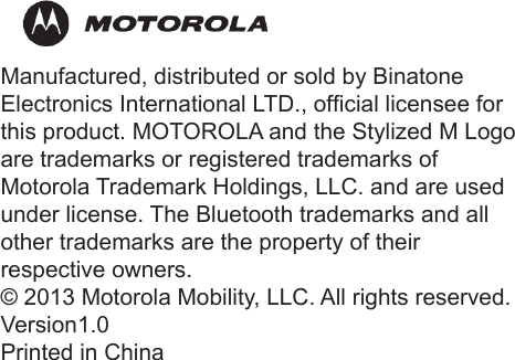 48Manufactured, distributed or sold by BinatoneElectronics International LTD., ofcial licensee for this product. MOTOROLA and the Stylized M Logo are trademarks or registered trademarks ofMotorola Trademark Holdings, LLC. and are used under license. The Bluetooth trademarks and all other trademarks are the property of their  respective owners.© 2013 Motorola Mobility, LLC. All rights reserved.Version1.0Printed in China