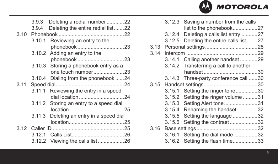 453.9.3    Deleting a redial number ............223.9.4    Deleting the entire redial list .......223.10   Phonebook .............................................223.10.1   Reviewing an entry to the               phonebook ................................233.10.2   Adding an entry to the               phonebook ................................233.10.3   Storing a phonebook entry as a               one touch number .....................233.10.4   Dialing from the phonebook ......243.11   Speed dial ...............................................243.11.1   Reviewing the entry in a speed               dial location ...............................243.11.2   Storing an entry to a speed dial               location......................................253.11.3   Deleting an entry in a speed dial               location......................................253.12   Caller ID .................................................253.12.1   Calls List ....................................263.12.2   Viewing the calls list ..................263.12.3   Saving a number from the calls               list to the phonebook .................273.12.4   Deleting a calls list entry ...........273.12.5   Deleting the entire calls list .......273.13   Personal settings ....................................283.14   Intercom .................................................293.14.1   Calling another handset ............293.14.2   Transferring a call to another               handset .....................................303.14.3   Three-party conference call ......303.15   Handset settings .....................................303.15.1   Setting the ringer tone ...............303.15.2   Setting the ringer volume ..........313.15.3   Setting Alert tone .......................313.15.4   Renaming the handset ..............323.15.5   Setting the language .................323.15.6   Setting the contrast ...................323.16   Base settings ..........................................323.16.1   Setting the dial mode ................323.16.2   Setting the ash time .................33