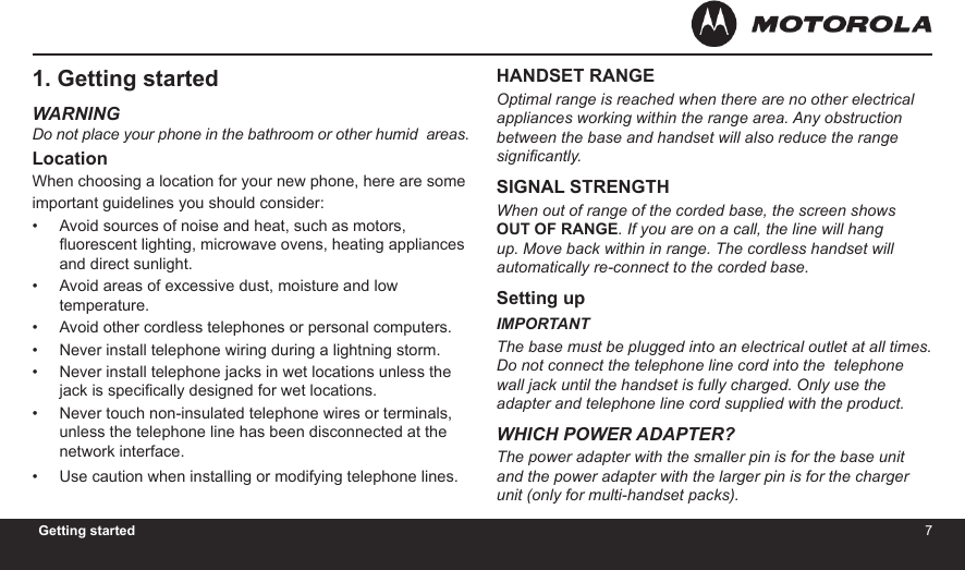 6 7Getting started1. Getting startedWARNINGDo not place your phone in the bathroom or other humid  areas.LocationWhen choosing a location for your new phone, here are some important guidelines you should consider:Avoid sources of noise and heat, such as motors, uorescent lighting, microwave ovens, heating appliances and direct sunlight.Avoid areas of excessive dust, moisture and low temperature.Avoid other cordless telephones or personal computers.Never install telephone wiring during a lightning storm.Never install telephone jacks in wet locations unless the jack is specically designed for wet locations.Never touch non-insulated telephone wires or terminals, unless the telephone line has been disconnected at the network interface.Use caution when installing or modifying telephone lines.•••••••HANDSET RANGEOptimal range is reached when there are no other electrical  appliances working within the range area. Any obstruction  between the base and handset will also reduce the range signicantly.SIGNAL STRENGTHWhen out of range of the corded base, the screen shows OUT OF RANGE. If you are on a call, the line will hang up. Move back within in range. The cordless handset will automatically re-connect to the corded base.Setting upIMPORTANTThe base must be plugged into an electrical outlet at all times. Do not connect the telephone line cord into the  telephone wall jack until the handset is fully charged. Only use the adapter and telephone line cord supplied with the product.WHICH POWER ADAPTER?The power adapter with the smaller pin is for the base unit and the power adapter with the larger pin is for the charger unit (only for multi-handset packs).