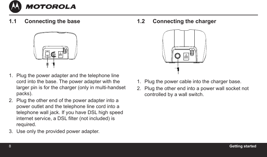 8Getting started91.2     Connecting the chargerPlug the power cable into the charger base.Plug the other end into a power wall socket not controlled by a wall switch.1.2.1.1     Connecting the basePlug the power adapter and the telephone line cord into the base. The power adapter with the larger pin is for the charger (only in multi-handset packs).Plug the other end of the power adapter into a power outlet and the telephone line cord into a telephone wall jack. If you have DSL high speed internet service, a DSL lter (not included) is required.Use only the provided power adapter.1.2.3.4H20MADE IN CHINATHIS DEVICE COMPLIES WITH PART 15 OF THE FCC RULES.OPERATION    IS    SUBJECT   TO   THE   FOLLOWING   TWO CONDITONS:  1)THIS  DEVICE  MAY  NOT  CAUSE HARMFUL INTERFERENCE; AND  2)THIS  DEVICE  MUST  ACCEPT ANY INTERFERENCE   RECEIVED,   INCLUDING  INTERFERENCE THAT MAY CAUSE UNDESIRED OPERATION.    PRIVACY  OF COMMUNICATIONS  MAY  NOT  BE  ENSURED WHEN USING THIS PHONE.DC 5V 300mACORDLESS TELEPHONECustomer service number:US and Canada:1-888-331-3383Web:www.motorola.comFCC ID: VLJ80-xxxx-xx                   IC: 4522A-80xxxxxxCOMPLIES WITH 47 CFR PART 68REGISTRATION NO.: US: BINW400B80-xxxxxxRINGER EQUIVALENCE: 0.0BUSOC JACK: RJ11C/W HACFCC ID:VLJ80-xxxx-xxIC:4522A-80xxxxxxDC 5VDC 6V 300mAMADE IN CHINACORDLESS TELEPHONE4H20AccessoryDC 6V4H20MADE IN CHINATHIS DEVICE COMPLIES WITH PART 15 OF THE FCC RULES.OPERATION    IS    SUBJECT   TO   THE   FOLLOWING   TWO CONDITONS:  1)THIS  DEVICE  MAY  NOT  CAUSE HARMFUL INTERFERENCE; AND  2)THIS  DEVICE  MUST  ACCEPT ANY INTERFERENCE   RECEIVED,   INCLUDING  INTERFERENCE THAT MAY CAUSE UNDESIRED OPERATION.    PRIVACY  OF COMMUNICATIONS  MAY  NOT  BE  ENSURED WHEN USING THIS PHONE.DC 5V 300mACORDLESS TELEPHONECustomer service number:US and Canada:1-888-331-3383Web:www.motorola.comFCC ID: VLJ80-xxxx-xx                   IC: 4522A-80xxxxxxCOMPLIES WITH 47 CFR PART 68REGISTRATION NO.: US: BINW400B80-xxxxxxRINGER EQUIVALENCE: 0.0BUSOC JACK: RJ11C/W HACFCC ID:VLJ80-xxxx-xxIC:4522A-80xxxxxxDC 5VDC 6V 300mAMADE IN CHINACORDLESS TELEPHONE4H20AccessoryDC 6V