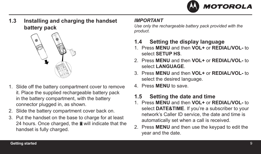 89Getting started1.3     Installing and charging the handset            battery packSlide off the battery compartment cover to remove it. Place the supplied rechargeable battery pack in the battery compartment, with the battery connector plugged in, as shown.Slide the battery compartment cover back on.Put the handset on the base to charge for at least 24 hours. Once charged, the   will indicate that the handset is fully charged.1.2.3.IMPORTANTUse only the rechargeable battery pack provided with the product.1.4     Setting the display language Press MENU and then VOL+ or REDIAL/VOL- to select SETUP HS.Press MENU and then VOL+ or REDIAL/VOL- to select LANGUAGE.Press MENU and then VOL+ or REDIAL/VOL- to select the desired language.Press MENU to save.1.5     Setting the date and timePress MENU and then VOL+ or REDIAL/VOL- to select DATE&amp;TIME. If you’re a subscriber to your network’s Caller ID service, the date and time is automatically set when a call is received.Press MENU and then use the keypad to edit the year and the date.1.2.3.4.1.2.4H20MADE IN CHINATHIS DEVICE COMPLIES WITH PART 15 OF THE FCC RULES.OPERATION    IS    SUBJECT   TO   THE   FOLLOWING   TWO CONDITONS:  1)THIS  DEVICE  MAY  NOT  CAUSE HARMFUL INTERFERENCE; AND  2)THIS  DEVICE  MUST  ACCEPT ANY INTERFERENCE   RECEIVED,   INCLUDING  INTERFERENCE THAT MAY CAUSE UNDESIRED OPERATION.    PRIVACY  OF COMMUNICATIONS  MAY  NOT  BE  ENSURED WHEN USING THIS PHONE.DC 5V 300mACORDLESS TELEPHONECustomer service number:US and Canada:1-888-331-3383Web:www.motorola.comFCC ID: VLJ80-xxxx-xx                  IC: 4522A-80xxxxxxCOMPLIES WITH 47 CFR PART 68REGISTRATION NO.: US: BINW400B80-xxxxxxRINGER EQUIVALENCE: 0.0BUSOC JACK: RJ11C/W HACFCC ID:VLJ80-xxxx-xxIC:4522A-80xxxxxxDC 5VDC 6V 300mAMADE IN CHINACORDLESS TELEPHONE4H20AccessoryDC 6V