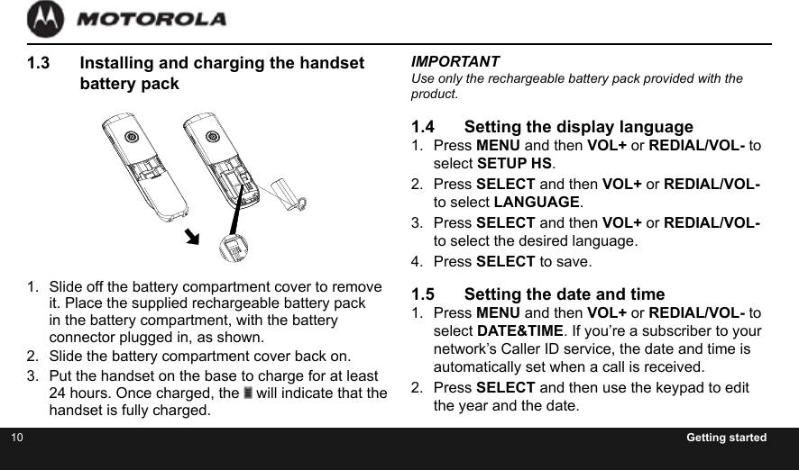 10 Getting started1.3  Installing and charging the handset battery pack1.  Slide off the battery compartment cover to remove it. Place the supplied rechargeable battery pack in the battery compartment, with the battery connector plugged in, as shown.2.  Slide the battery compartment cover back on.3.  Put the handset on the base to charge for at least 24 hours. Once charged, the   will indicate that the handset is fully charged.IMPORTANTUse only the rechargeable battery pack provided with the product.1.4  Setting the display language 1.  Press MENU and then VOL+ or REDIAL/VOL- to select SETUP HS.2.  Press SELECT and then VOL+ or REDIAL/VOL- to select LANGUAGE.3.  Press SELECT and then VOL+ or REDIAL/VOL- to select the desired language.4.  Press SELECT to save.1.5  Setting the date and time1.  Press MENU and then VOL+ or REDIAL/VOL- to select DATE&amp;TIME. If you’re a subscriber to your network’s Caller ID service, the date and time is automatically set when a call is received.2.  Press SELECT and then use the keypad to edit the year and the date.CLE ARM U T EM E N UTHIS DEVICE COMPLIES WITH PART 15 OF THE FCC RULES.OPERATION IS SUBJECT TO THE FOLLOWING TWO CONDITIONS:1)THIS DEVICE MAY NOT CAUSE HARMFUL INTERFERENCE; AND2)THIS DEVICE MUST ACCEPT ANY INTERFERENCE RECEIVED,INCLUDING INTERFERENCE THAT MAY CAUSE UNDESIREDOPERATION.PRIVACY OF COMMUNICATIONS MAY NOT BE ENSURED WHEN USING THIS PHONE.DC 6V 400mACORDLESS TELEPHONECustomer service number:US and Canada:1-888-331-3383Web:www.motorola.com4H20MADE IN CHINAFCC ID: VLJXX-XXXX-XX                   IC: 4522A-XXXXXXXXCOMPLIES WITH 47 CFR PART 68REGISTRATION NO.: US: BINW400BXX-XXXXXXRINGER EQUIVALENCE: 0.0BUSOC JACK: RJ11C HACAC 6V 300mAMADE IN CHINACORDLESS TELEPHONE4H20Accessory450  mADC  5V