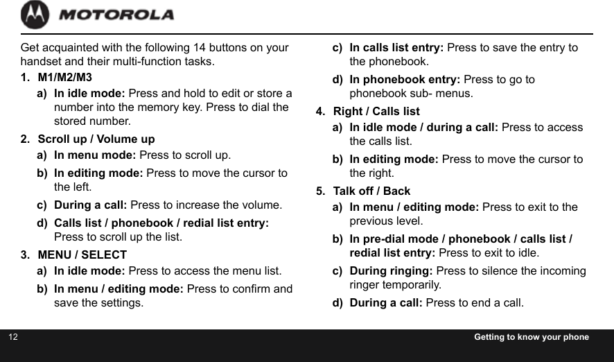 12 Getting to know your phoneGet acquainted with the following 14 buttons on your handset and their multi-function tasks.1.  M1/M2/M3a)  In idle mode: Press and hold to edit or store a  number into the memory key. Press to dial the stored number.2.  Scroll up / Volume upa)  In menu mode: Press to scroll up.b)  In editing mode: Press to move the cursor to the left.c)  During a call: Press to increase the volume.d)  Calls list / phonebook / redial list entry: Press to scroll up the list.3.  MENU / SELECTa)  In idle mode: Press to access the menu list.b)  In menu / editing mode: Press to conrm and save the settings.c)  In calls list entry: Press to save the entry to the phonebook.d)  In phonebook entry: Press to go to phonebook sub- menus.4.  Right / Calls lista)  In idle mode / during a call: Press to access the calls list.b)  In editing mode: Press to move the cursor to the right.5.  Talk off / Backa)  In menu / editing mode: Press to exit to the  previous level.b)  In pre-dial mode / phonebook / calls list / redial list entry: Press to exit to idle.c)  During ringing: Press to silence the incoming ringer temporarily.d)  During a call: Press to end a call.