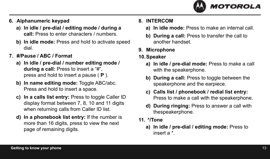 12 13Getting to know your phone6.  Alphanumeric keypada)  In idle / pre-dial / editing mode / during a call: Press to enter characters / numbers.b)  In idle mode: Press and hold to activate speed dial.7.  #/Pause / ABC / Formata)  In idle / pre-dial / number editing mode / during a call: Press to insert a “#”,  press and hold to insert a pause ( P ).b)  In name editing mode: Toggle ABC/abc.  Press and hold to insert a space.c)  In a calls list entry: Press to toggle Caller ID display format between 7, 8, 10 and 11 digits when returning calls from Caller ID list.d)  In a phonebook list entry: If the number is more than 16 digits, press to view the next page of remaining digits.8.  INTERCOMa)  In idle mode: Press to make an internal call.b)  During a call: Press to transfer the call to another handset.9.  Microphone10. Speakera)  In idle / pre-dial mode: Press to make a call with the speakerphone.b)  During a call: Press to toggle between the speakerphone and the earpiece.c)  Calls list / phonebook / redial list entry: Press to make a call with the speakerphone.d)  During ringing: Press to answer a call with thespeakerphone.11.  */Tonea)  In idle / pre-dial / editing mode: Press to insert a *.