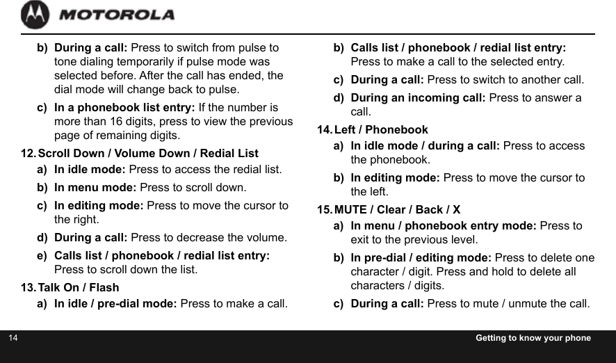 14 Getting to know your phoneb)  During a call: Press to switch from pulse to tone dialing temporarily if pulse mode was selected before. After the call has ended, the dial mode will change back to pulse.c)  In a phonebook list entry: If the number is more than 16 digits, press to view the previous page of remaining digits.12. Scroll Down / Volume Down / Redial Lista)  In idle mode: Press to access the redial list.b)  In menu mode: Press to scroll down.c)  In editing mode: Press to move the cursor to the right.d)  During a call: Press to decrease the volume.e)  Calls list / phonebook / redial list entry: Press to scroll down the list.13. Talk On / Flasha)  In idle / pre-dial mode: Press to make a call.b)  Calls list / phonebook / redial list entry: Press to make a call to the selected entry.c)  During a call: Press to switch to another call.d)  During an incoming call: Press to answer a call.14. Left / Phonebooka)  In idle mode / during a call: Press to access the phonebook.b)  In editing mode: Press to move the cursor to the left.15. MUTE / Clear / Back / Xa)  In menu / phonebook entry mode: Press to exit to the previous level.b)  In pre-dial / editing mode: Press to delete one character / digit. Press and hold to delete all characters / digits.c)  During a call: Press to mute / unmute the call.