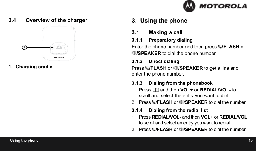 18 19Using the phone2.4  Overview of the charger1.  Charging cradle1Product Finishing SheetBinatone Finishing SheetPart Name: Charger pod 20121228Pantone 8403 C Bottom3.  Using the phone3.1  Making a call3.1.1  Preparatory dialingEnter the phone number and then press  /FLASH or/SPEAKER to dial the phone number.3.1.2  Direct dialingPress  /FLASH or  /SPEAKER to get a line and enter the phone number.3.1.3  Dialing from the phonebook1.  Press   and then VOL+ or REDIAL/VOL- to scroll and select the entry you want to dial.2.  Press  /FLASH or  /SPEAKER to dial the number.3.1.4  Dialing from the redial list1.  Press REDIAL/VOL- and then VOL+ or REDIAL/VOL to scroll and select an entry you want to redial.2.  Press  /FLASH or  /SPEAKER to dial the number.