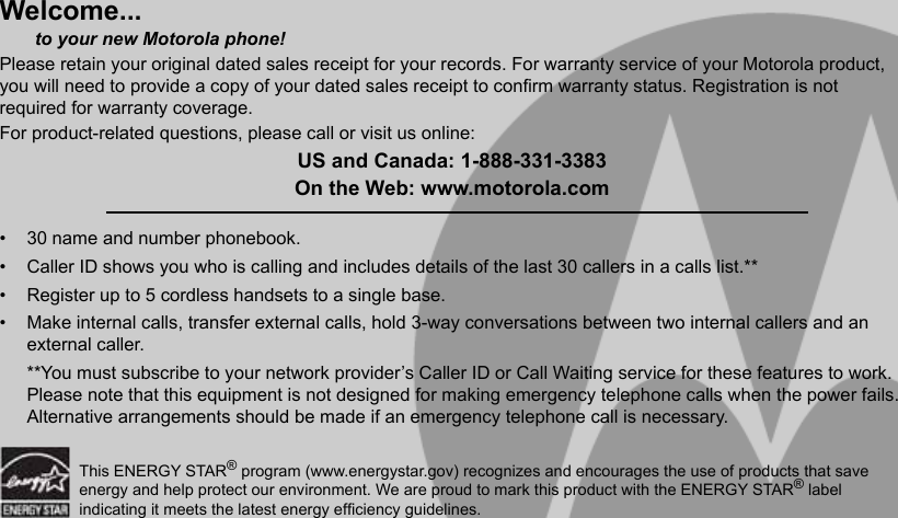 Welcome...       to your new Motorola phone!Please retain your original dated sales receipt for your records. For warranty service of your Motorola product, you will need to provide a copy of your dated sales receipt to conrm warranty status. Registration is not required for warranty coverage.For product-related questions, please call or visit us online:US and Canada: 1-888-331-3383On the Web: www.motorola.com•  30 name and number phonebook.•  Caller ID shows you who is calling and includes details of the last 30 callers in a calls list.**•  Register up to 5 cordless handsets to a single base.•  Make internal calls, transfer external calls, hold 3-way conversations between two internal callers and an external caller.**You must subscribe to your network provider’s Caller ID or Call Waiting service for these features to work. Please note that this equipment is not designed for making emergency telephone calls when the power fails. Alternative arrangements should be made if an emergency telephone call is necessary.This ENERGY STAR® program (www.energystar.gov) recognizes and encourages the use of products that save energy and help protect our environment. We are proud to mark this product with the ENERGY STAR® label indicating it meets the latest energy efciency guidelines.