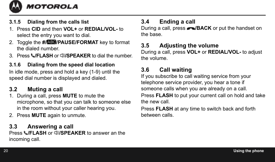 20 Using the phone3.1.5  Dialing from the calls list1.  Press CID and then VOL+ or REDIAL/VOL- to select the entry you want to dial.2.  Toggle the #/ /PAUSE/FORMAT key to format the dialed number.3.  Press  /FLASH or  /SPEAKER to dial the number.3.1.6  Dialing from the speed dial locationIn idle mode, press and hold a key (1-9) until the speed dial number is displayed and dialed.3.2  Muting a call1.  During a call, press MUTE to mute the microphone, so that you can talk to someone else in the room without your caller hearing you.2.  Press MUTE again to unmute.3.3  Answering a callPress  /FLASH or  /SPEAKER to answer an the incoming call.3.4  Ending a callDuring a call, press  /BACK or put the handset on the base.3.5  Adjusting the volumeDuring a call, press VOL+ or REDIAL/VOL- to adjust the volume.3.6  Call waitingIf you subscribe to call waiting service from your telephone service provider, you hear a tone if someone calls when you are already on a call.Press FLASH to put your current call on hold and take the new call.Press FLASH at any time to switch back and forth between calls.