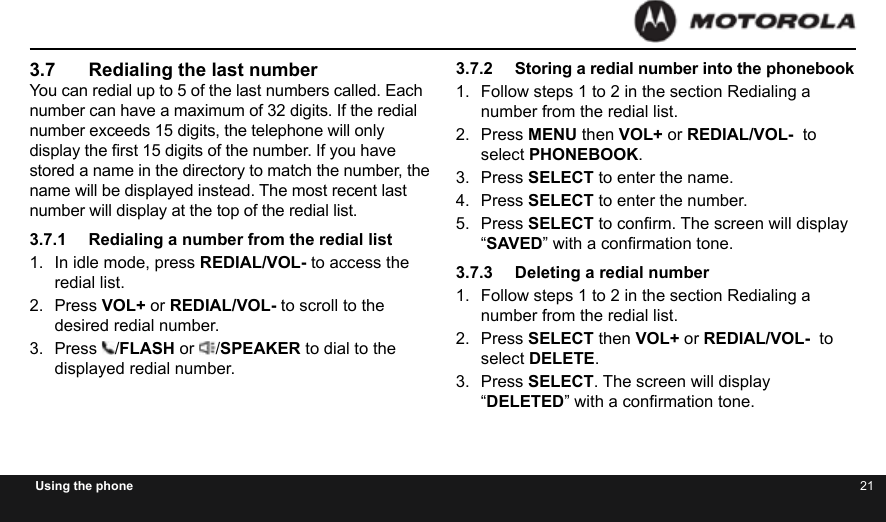 20 21Using the phone3.7  Redialing the last numberYou can redial up to 5 of the last numbers called. Each number can have a maximum of 32 digits. If the redial number exceeds 15 digits, the telephone will only display the rst 15 digits of the number. If you have stored a name in the directory to match the number, the name will be displayed instead. The most recent last number will display at the top of the redial list.3.7.1  Redialing a number from the redial list1.  In idle mode, press REDIAL/VOL- to access the redial list.2.  Press VOL+ or REDIAL/VOL- to scroll to the desired redial number.3.  Press  /FLASH or  /SPEAKER to dial to the displayed redial number.3.7.2  Storing a redial number into the phonebook1.  Follow steps 1 to 2 in the section Redialing a number from the redial list.2.  Press MENU then VOL+ or REDIAL/VOL-  to select PHONEBOOK.3.  Press SELECT to enter the name.4.  Press SELECT to enter the number.5.  Press SELECT to conrm. The screen will display “SAVED” with a conrmation tone.3.7.3  Deleting a redial number1.  Follow steps 1 to 2 in the section Redialing a number from the redial list.2.  Press SELECT then VOL+ or REDIAL/VOL-  to select DELETE.3.  Press SELECT. The screen will display “DELETED” with a conrmation tone.