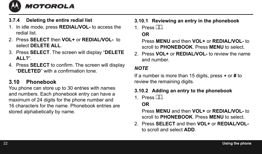 22 Using the phone3.7.4  Deleting the entire redial list1.  In idle mode, press REDIAL/VOL- to access the redial list.2.  Press SELECT then VOL+ or REDIAL/VOL-  to select DELETE ALL.3.  Press SELECT. The screen will display “DELETE ALL?”.4.  Press SELECT to conrm. The screen will display “DELETED” with a conrmation tone.3.10 PhonebookYou phone can store up to 30 entries with names and numbers. Each phonebook entry can have a maximum of 24 digits for the phone number and 16 characters for the name. Phonebook entries are stored alphabetically by name.3.10.1  Reviewing an entry in the phonebook1.  Press  .ORPress MENU and then VOL+ or REDIAL/VOL- to scroll to PHONEBOOK. Press MENU to select.2.  Press VOL+ or REDIAL/VOL- to review the name and number.NOTEIf a number is more than 15 digits, press * or # to review the remaining digits.3.10.2  Adding an entry to the phonebook1.  Press  .ORPress MENU and then VOL+ or REDIAL/VOL- to scroll to PHONEBOOK. Press MENU to select.2.  Press SELECT and then VOL+ or REDIAL/VOL- to scroll and select ADD.